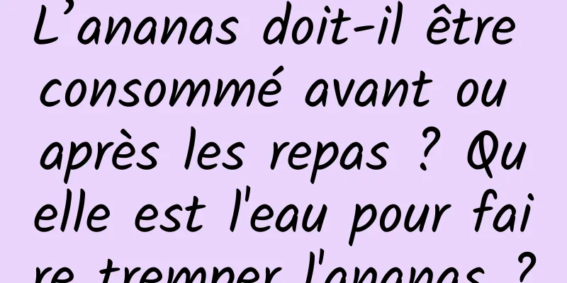L’ananas doit-il être consommé avant ou après les repas ? Quelle est l'eau pour faire tremper l'ananas ?