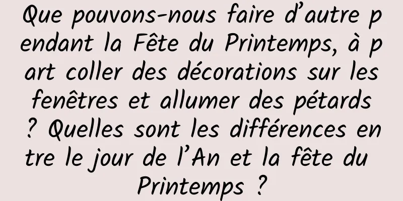 Que pouvons-nous faire d’autre pendant la Fête du Printemps, à part coller des décorations sur les fenêtres et allumer des pétards ? Quelles sont les différences entre le jour de l’An et la fête du Printemps ?