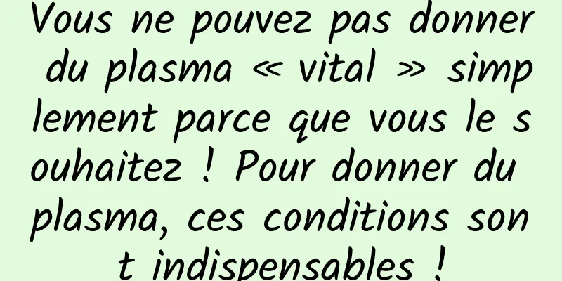 Vous ne pouvez pas donner du plasma « vital » simplement parce que vous le souhaitez ! Pour donner du plasma, ces conditions sont indispensables !