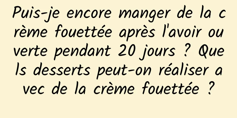 Puis-je encore manger de la crème fouettée après l'avoir ouverte pendant 20 jours ? Quels desserts peut-on réaliser avec de la crème fouettée ?