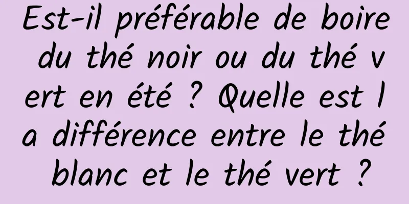 Est-il préférable de boire du thé noir ou du thé vert en été ? Quelle est la différence entre le thé blanc et le thé vert ?