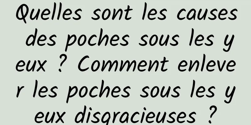Quelles sont les causes des poches sous les yeux ? Comment enlever les poches sous les yeux disgracieuses ?
