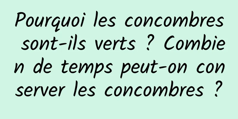 Pourquoi les concombres sont-ils verts ? Combien de temps peut-on conserver les concombres ?