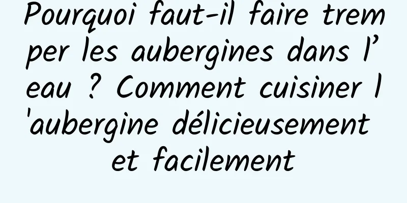 Pourquoi faut-il faire tremper les aubergines dans l’eau ? Comment cuisiner l'aubergine délicieusement et facilement