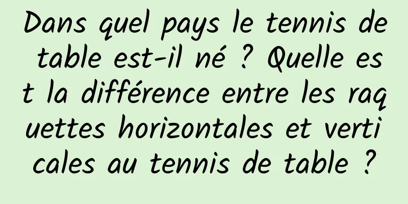 Dans quel pays le tennis de table est-il né ? Quelle est la différence entre les raquettes horizontales et verticales au tennis de table ?