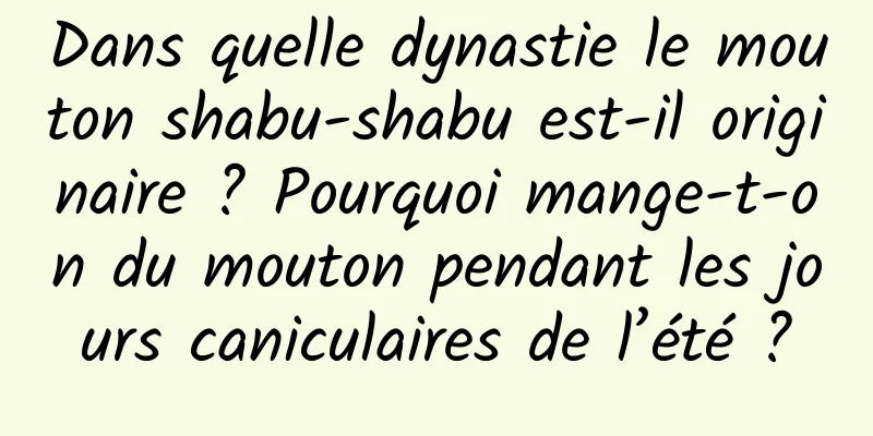 Dans quelle dynastie le mouton shabu-shabu est-il originaire ? Pourquoi mange-t-on du mouton pendant les jours caniculaires de l’été ?