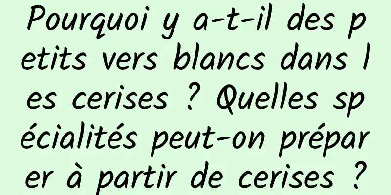 Pourquoi y a-t-il des petits vers blancs dans les cerises ? Quelles spécialités peut-on préparer à partir de cerises ?
