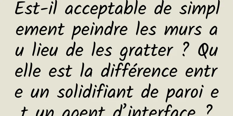 Est-il acceptable de simplement peindre les murs au lieu de les gratter ? Quelle est la différence entre un solidifiant de paroi et un agent d’interface ?