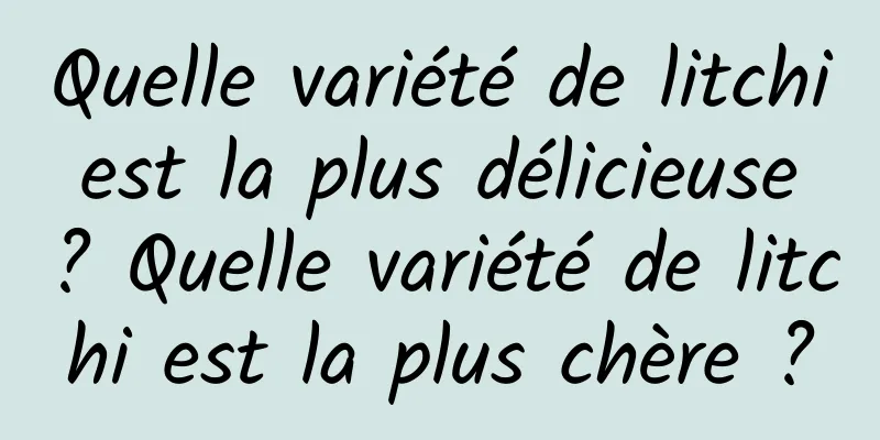 Quelle variété de litchi est la plus délicieuse ? Quelle variété de litchi est la plus chère ?