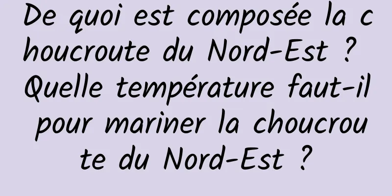 De quoi est composée la choucroute du Nord-Est ? Quelle température faut-il pour mariner la choucroute du Nord-Est ?