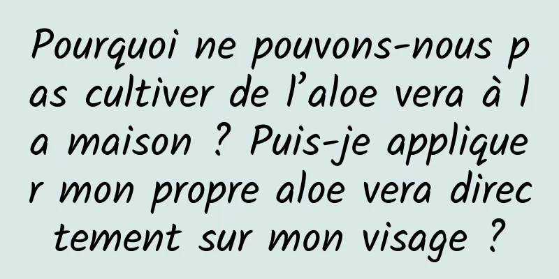 Pourquoi ne pouvons-nous pas cultiver de l’aloe vera à la maison ? Puis-je appliquer mon propre aloe vera directement sur mon visage ?