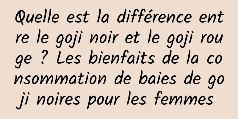 Quelle est la différence entre le goji noir et le goji rouge ? Les bienfaits de la consommation de baies de goji noires pour les femmes