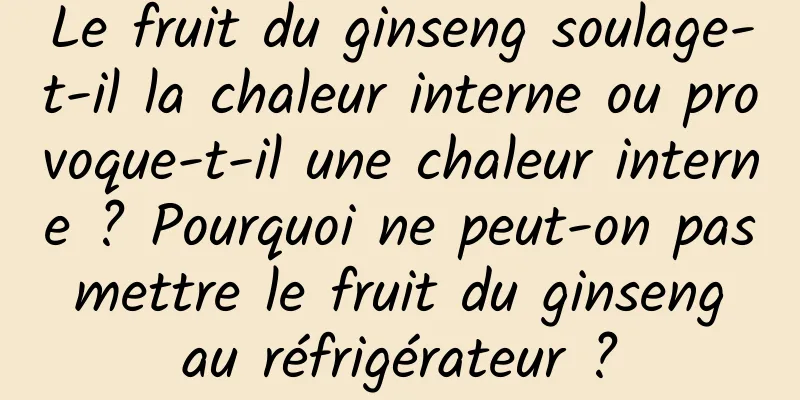 Le fruit du ginseng soulage-t-il la chaleur interne ou provoque-t-il une chaleur interne ? Pourquoi ne peut-on pas mettre le fruit du ginseng au réfrigérateur ?
