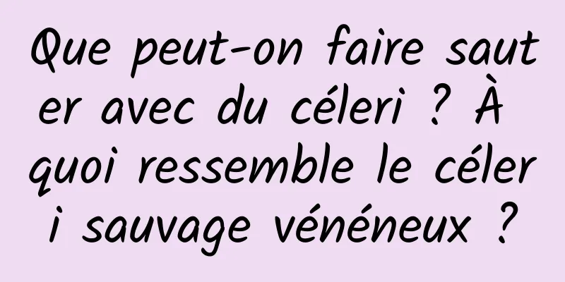 Que peut-on faire sauter avec du céleri ? À quoi ressemble le céleri sauvage vénéneux ?