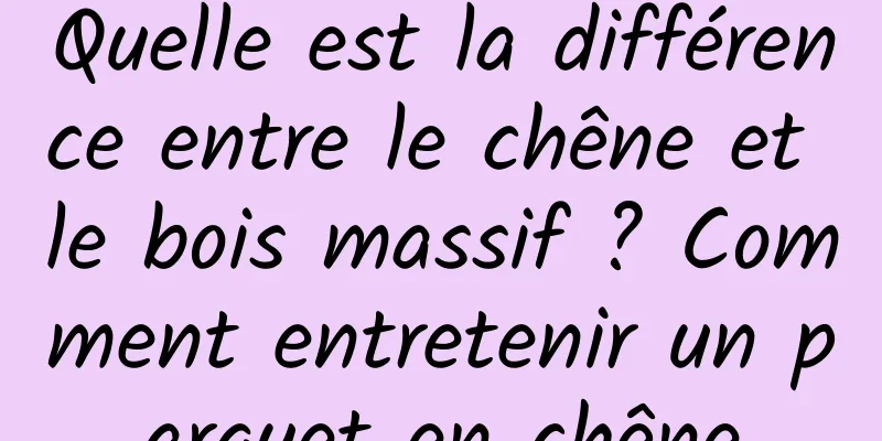 Quelle est la différence entre le chêne et le bois massif ? Comment entretenir un parquet en chêne