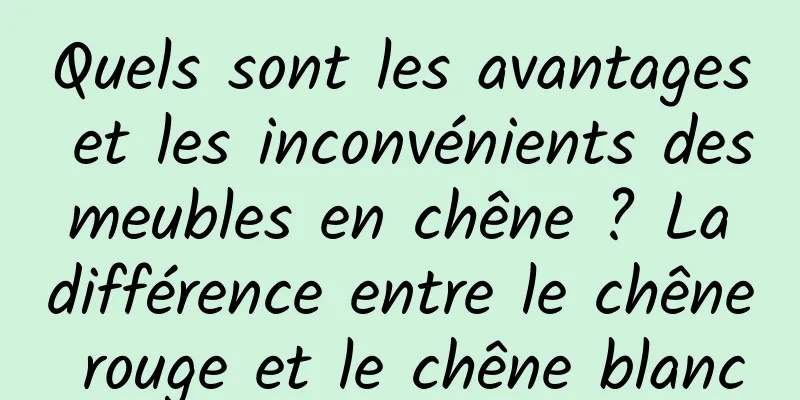 Quels sont les avantages et les inconvénients des meubles en chêne ? La différence entre le chêne rouge et le chêne blanc
