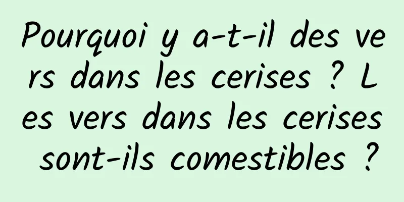 Pourquoi y a-t-il des vers dans les cerises ? Les vers dans les cerises sont-ils comestibles ?
