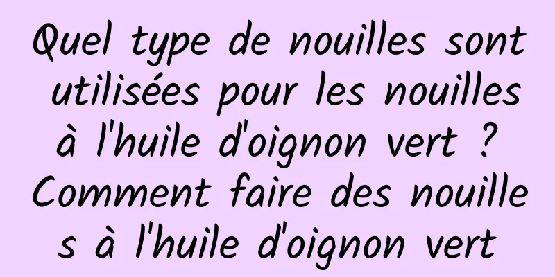 Quel type de nouilles sont utilisées pour les nouilles à l'huile d'oignon vert ? Comment faire des nouilles à l'huile d'oignon vert