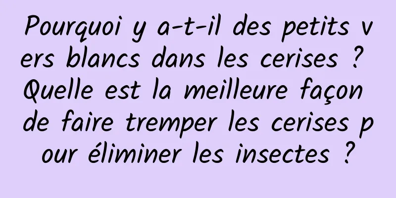 Pourquoi y a-t-il des petits vers blancs dans les cerises ? Quelle est la meilleure façon de faire tremper les cerises pour éliminer les insectes ?