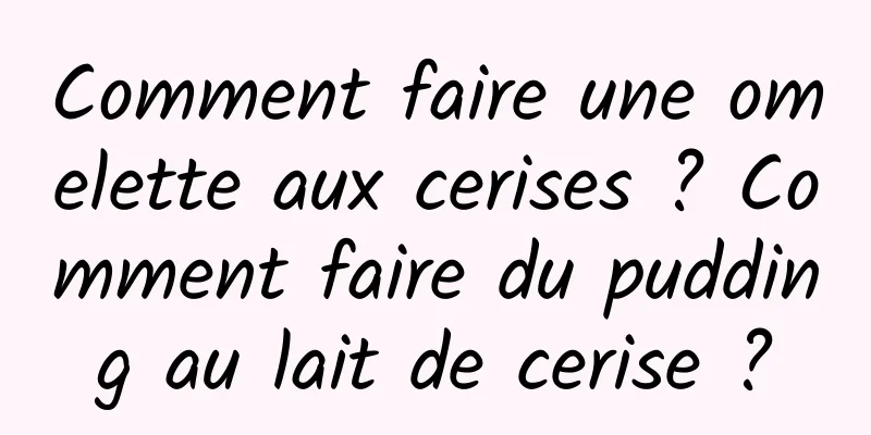 Comment faire une omelette aux cerises ? Comment faire du pudding au lait de cerise ?