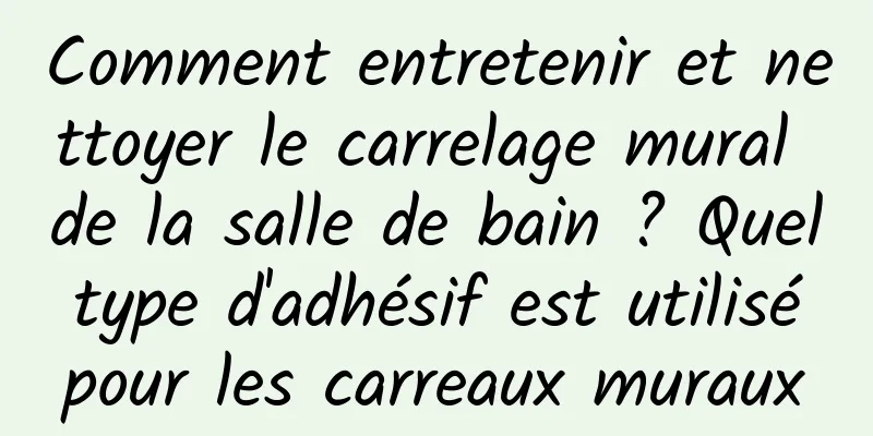 Comment entretenir et nettoyer le carrelage mural de la salle de bain ? Quel type d'adhésif est utilisé pour les carreaux muraux
