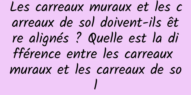 Les carreaux muraux et les carreaux de sol doivent-ils être alignés ? Quelle est la différence entre les carreaux muraux et les carreaux de sol