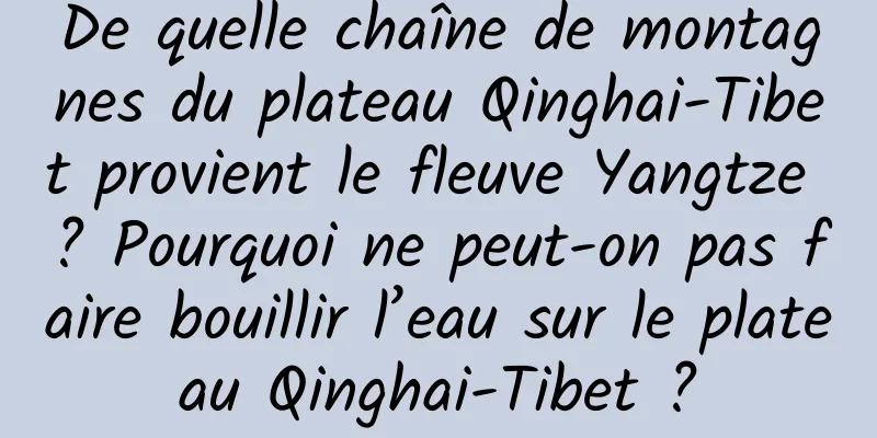 De quelle chaîne de montagnes du plateau Qinghai-Tibet provient le fleuve Yangtze ? Pourquoi ne peut-on pas faire bouillir l’eau sur le plateau Qinghai-Tibet ?