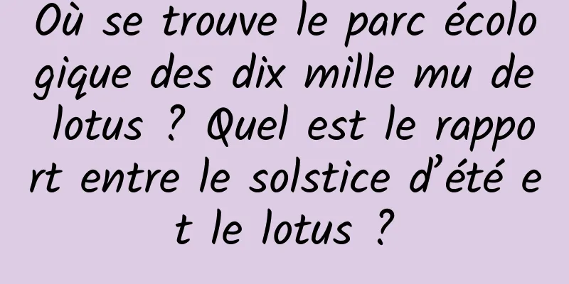 Où se trouve le parc écologique des dix mille mu de lotus ? Quel est le rapport entre le solstice d’été et le lotus ?