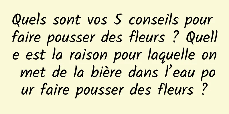 Quels sont vos 5 conseils pour faire pousser des fleurs ? Quelle est la raison pour laquelle on met de la bière dans l’eau pour faire pousser des fleurs ?