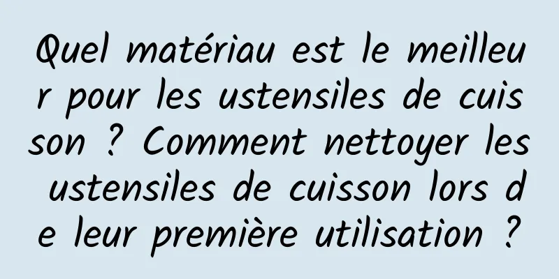 Quel matériau est le meilleur pour les ustensiles de cuisson ? Comment nettoyer les ustensiles de cuisson lors de leur première utilisation ?