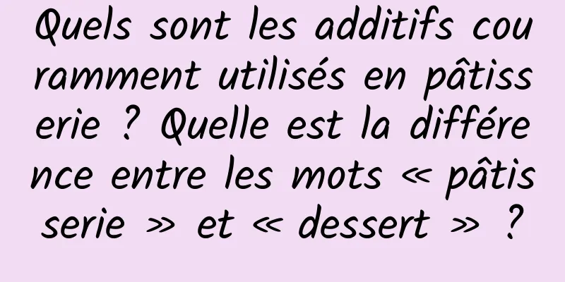 Quels sont les additifs couramment utilisés en pâtisserie ? Quelle est la différence entre les mots « pâtisserie » et « dessert » ?