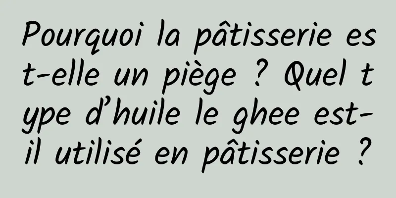 Pourquoi la pâtisserie est-elle un piège ? Quel type d’huile le ghee est-il utilisé en pâtisserie ?