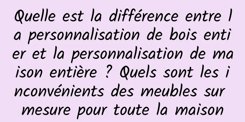 Quelle est la différence entre la personnalisation de bois entier et la personnalisation de maison entière ? Quels sont les inconvénients des meubles sur mesure pour toute la maison