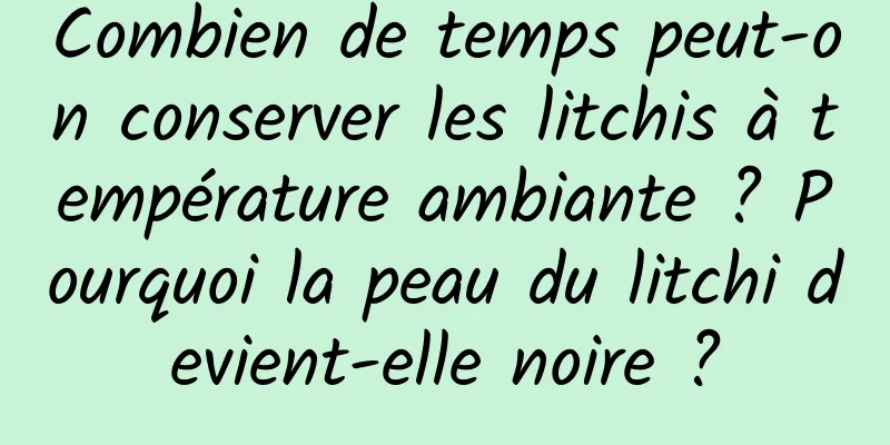 Combien de temps peut-on conserver les litchis à température ambiante ? Pourquoi la peau du litchi devient-elle noire ?