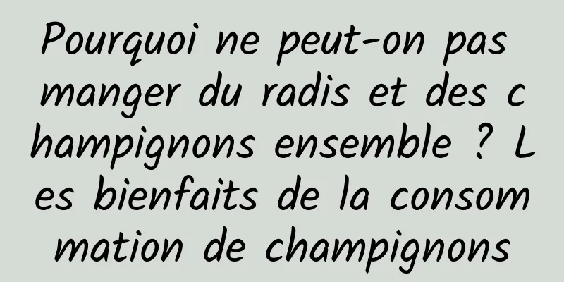 Pourquoi ne peut-on pas manger du radis et des champignons ensemble ? Les bienfaits de la consommation de champignons