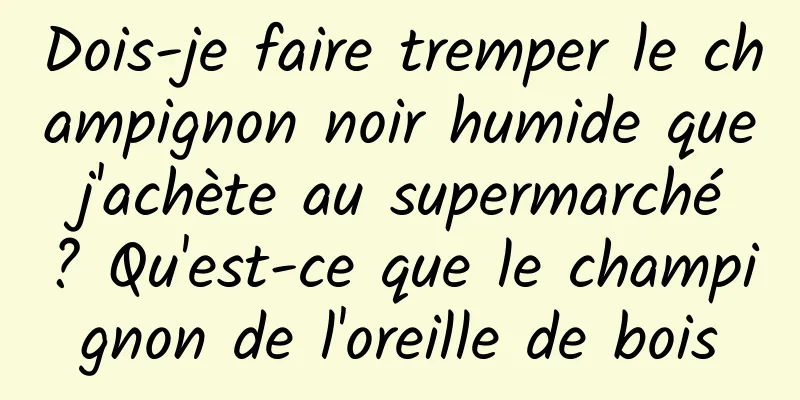 Dois-je faire tremper le champignon noir humide que j'achète au supermarché ? Qu'est-ce que le champignon de l'oreille de bois