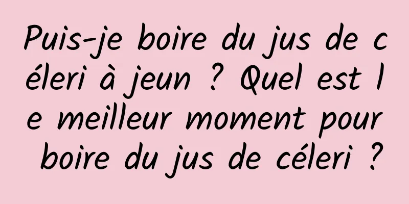 Puis-je boire du jus de céleri à jeun ? Quel est le meilleur moment pour boire du jus de céleri ?