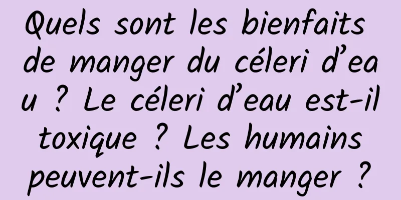 Quels sont les bienfaits de manger du céleri d’eau ? Le céleri d’eau est-il toxique ? Les humains peuvent-ils le manger ?