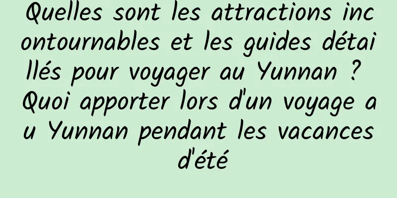 Quelles sont les attractions incontournables et les guides détaillés pour voyager au Yunnan ? Quoi apporter lors d'un voyage au Yunnan pendant les vacances d'été