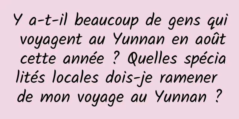 Y a-t-il beaucoup de gens qui voyagent au Yunnan en août cette année ? Quelles spécialités locales dois-je ramener de mon voyage au Yunnan ?