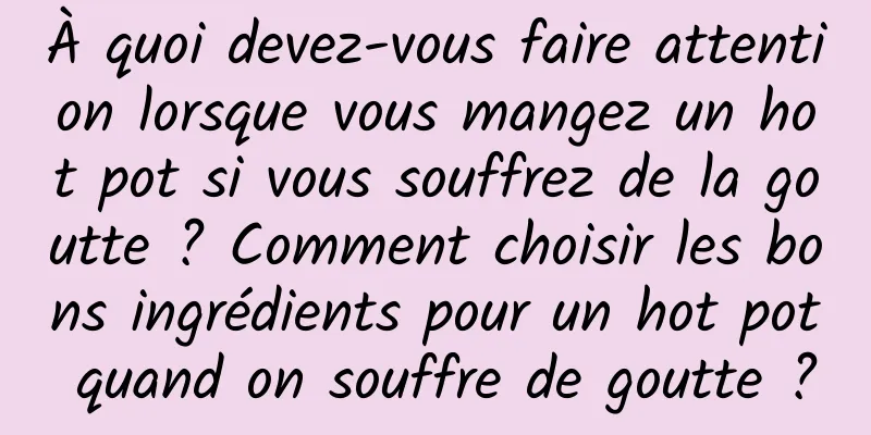 À quoi devez-vous faire attention lorsque vous mangez un hot pot si vous souffrez de la goutte ? Comment choisir les bons ingrédients pour un hot pot quand on souffre de goutte ?