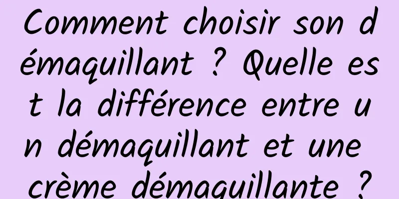 Comment choisir son démaquillant ? Quelle est la différence entre un démaquillant et une crème démaquillante ?