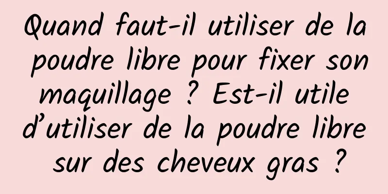 Quand faut-il utiliser de la poudre libre pour fixer son maquillage ? Est-il utile d’utiliser de la poudre libre sur des cheveux gras ?