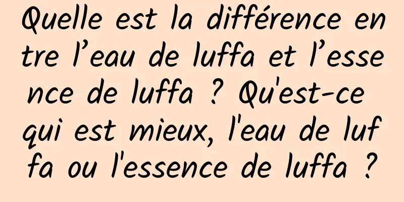 Quelle est la différence entre l’eau de luffa et l’essence de luffa ? Qu'est-ce qui est mieux, l'eau de luffa ou l'essence de luffa ?