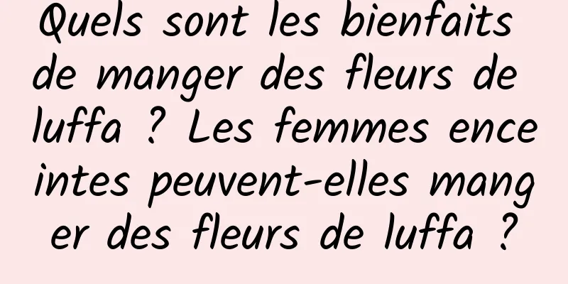Quels sont les bienfaits de manger des fleurs de luffa ? Les femmes enceintes peuvent-elles manger des fleurs de luffa ?
