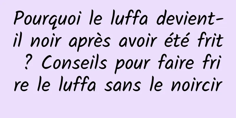 Pourquoi le luffa devient-il noir après avoir été frit ? Conseils pour faire frire le luffa sans le noircir