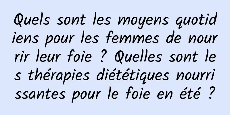 Quels sont les moyens quotidiens pour les femmes de nourrir leur foie ? Quelles sont les thérapies diététiques nourrissantes pour le foie en été ?