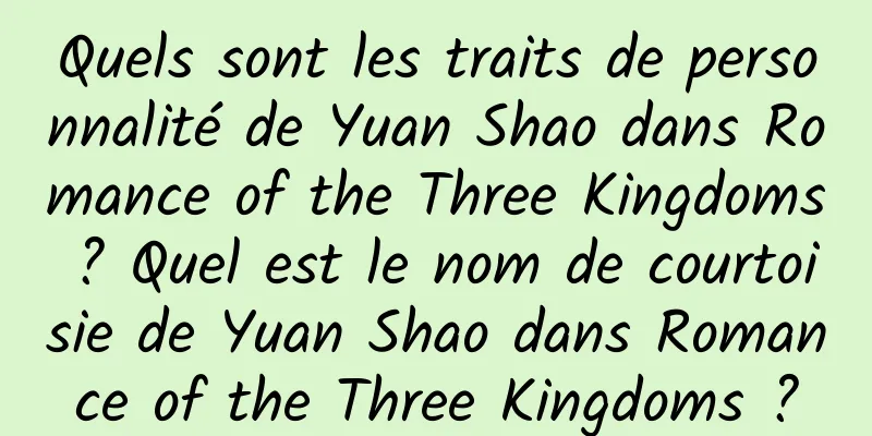 Quels sont les traits de personnalité de Yuan Shao dans Romance of the Three Kingdoms ? Quel est le nom de courtoisie de Yuan Shao dans Romance of the Three Kingdoms ?