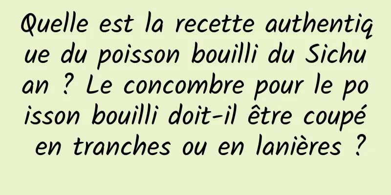 Quelle est la recette authentique du poisson bouilli du Sichuan ? Le concombre pour le poisson bouilli doit-il être coupé en tranches ou en lanières ?