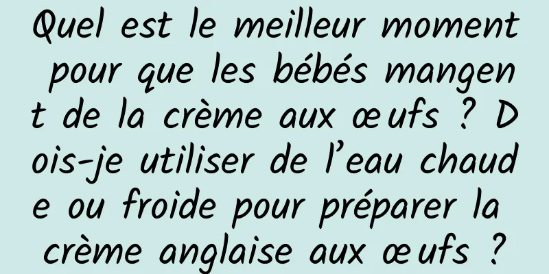 Quel est le meilleur moment pour que les bébés mangent de la crème aux œufs ? Dois-je utiliser de l’eau chaude ou froide pour préparer la crème anglaise aux œufs ?